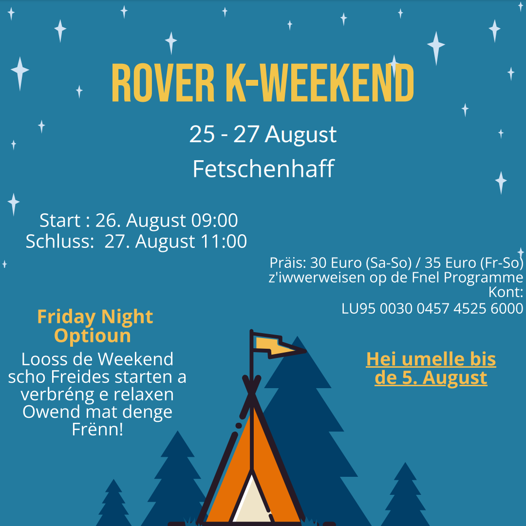 Rover K-Weekend 25. - 27. August Fetschenhaff Start : 26. August 09:00 Schluss: 27. August 11:00 Präis: 30 Euro (Sa-So) / 35 Euro (Fr-So) z'iwwerweisen op de FNEL Programme Kont: LU95 0030 0457 4525 6000 Friday Night Optioun: Looss de Weekend scho Freides starten a verbréng e relaxen Owend mat denge Frënn! Hei umelle bis de 5. August: https://docs.google.com/forms/d/e/1FAIpQLSeWqSjFWLgVj-ai8SVoQNAEZrFHcqI3cvMWnf-lXNbyPwZ_Mg/viewform