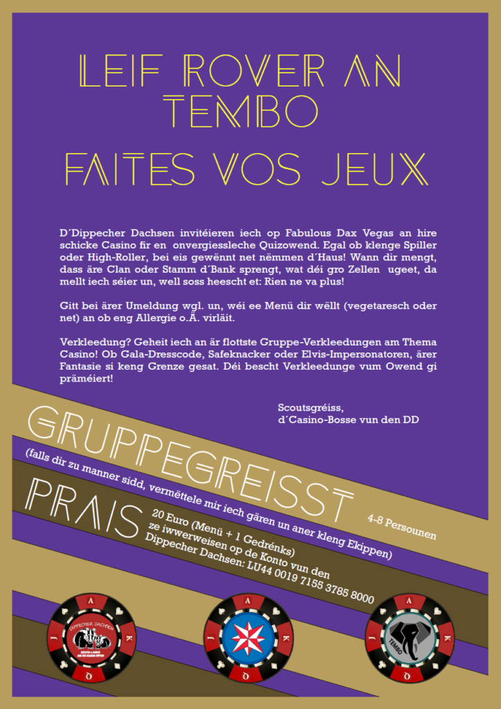 D‘Dippecher Dachsen invitéieren iech op Fabulous Dax Vegas an hire schicke Casino fir en onvergiessleche Quizowend. Egal ob klenge Spiller oder High-Roller, bei eis gewënnt net nëmmen d’Haus! Wann dir mengt, dass äre Clan oder Stamm d‘Bank sprengt, wat déi gro Zellen ugeet, da mellt iech séier un, well soss heescht et: Rien ne va plus! Gitt bei ärer Umeldung wgl. un, wéi ee Menü dir wëllt (vegetaresch oder net) an ob eng Allergie o.Ä. virläit. Verkleedung? Geheit iech an är flottste Gruppe-Verkleedungen am Thema Casino! Ob Gala-Dresscode, Safeknacker oder Elvis-Impersonatoren, ärer Fantasie si keng Grenze gesat. Déi bescht Verkleedunge vum Owend gi präméiert! Scoutsgréiss, d‘Casino-Bosse vun den DD