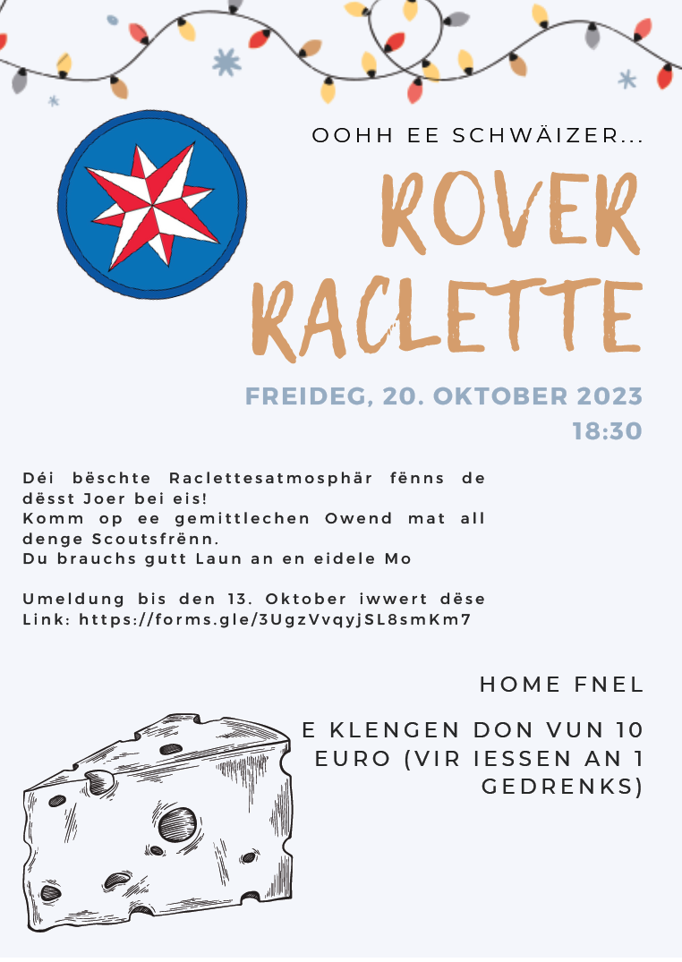 OOHH EE SCHWÄIZER… ROVER RACLETTE FREIDEG, 20. OKTOBER 2023 18:30 Déi beschte Raclettesatmosphär fënns de dëst Joer bei eis! Komm op ee gemittlechen Owend mat all denge Scoutsfrënn. Du brauchs gutt Laun an en eidele Mo.