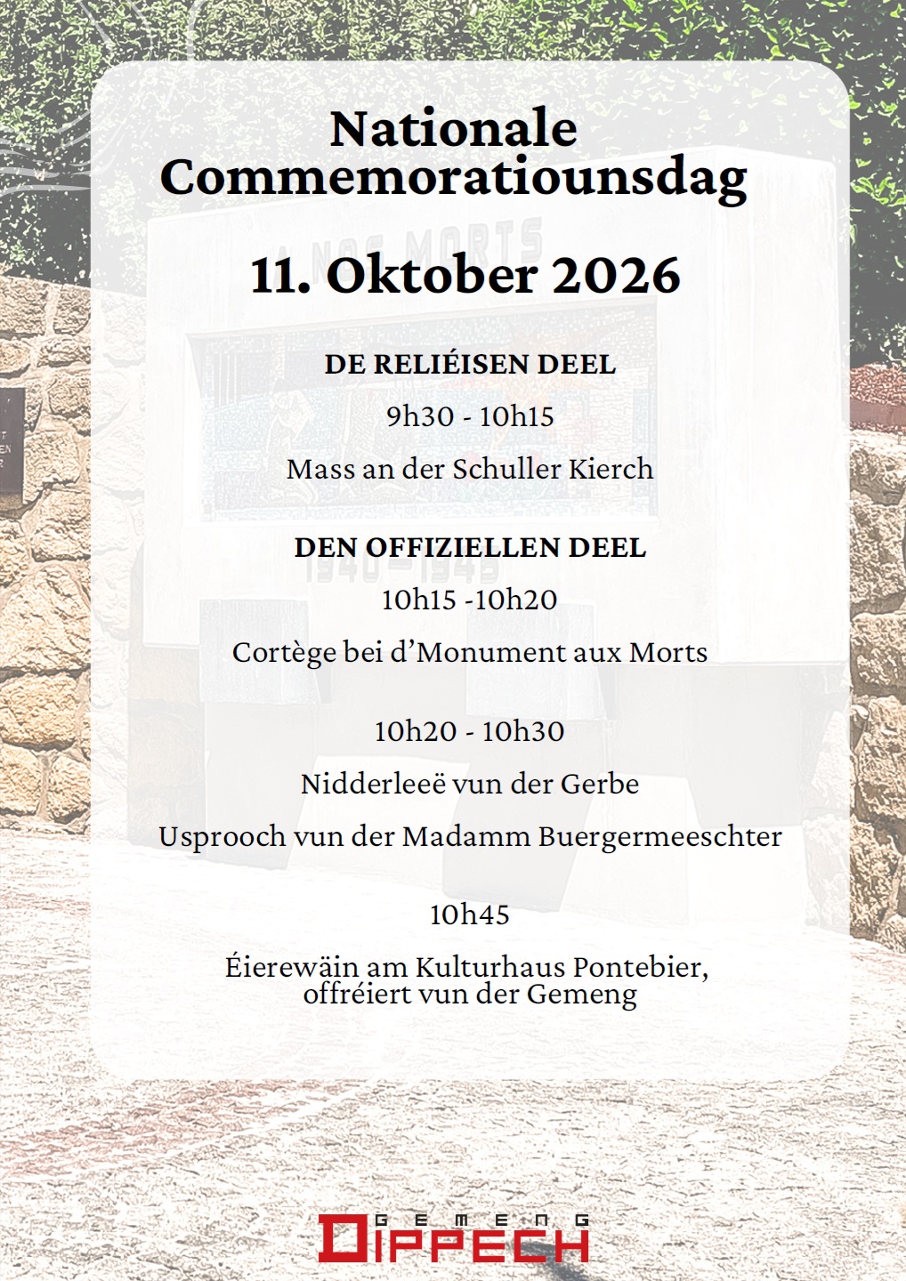 Nationale Commemoratiounsdag 11. Oktober 2026 DE RELIÉISEN DEEL 9h30 - 10h15 Mass an der Schuller Kierch DEN OFFIZIELLEN DEEL 10h15 -10h20 Cortège bei d’Monument aux Morts 10h20 - 10h30 Nidderleeë vun der Gerbe Usprooch vun der Madamm Buergermeeschter 10h45 Éierewäin am Kulturhaus Pontebier, offréiert vun der Gemeng